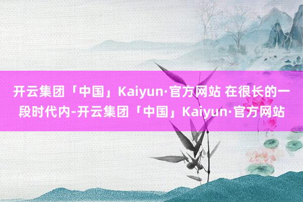 开云集团「中国」Kaiyun·官方网站 在很长的一段时代内-开云集团「中国」Kaiyun·官方网站