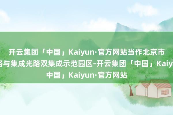 开云集团「中国」Kaiyun·官方网站当作北京市首个集成电路与集成光路双集成示范园区-开云集团「中国」Kaiyun·官方网站