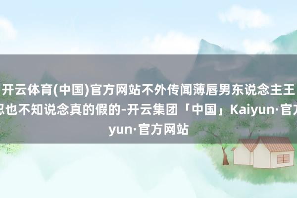 开云体育(中国)官方网站不外传闻薄唇男东说念主王人残忍也不知说念真的假的-开云集团「中国」Kaiyun·官方网站