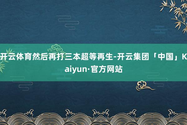 开云体育然后再打三本超等再生-开云集团「中国」Kaiyun·官方网站