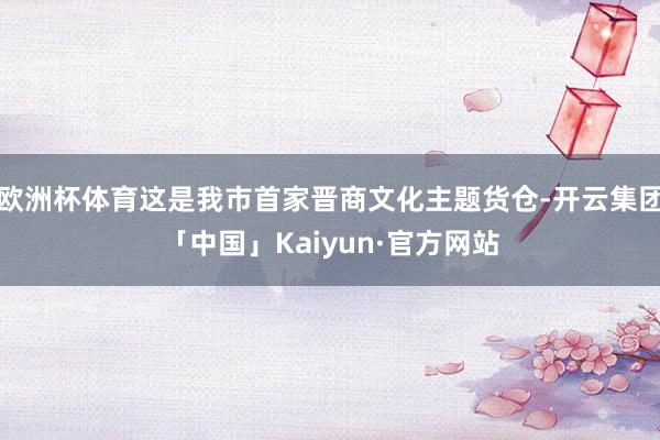 欧洲杯体育这是我市首家晋商文化主题货仓-开云集团「中国」Kaiyun·官方网站