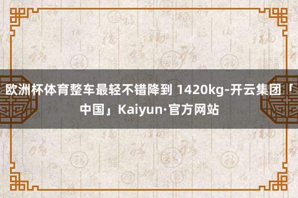 欧洲杯体育整车最轻不错降到 1420kg-开云集团「中国」Kaiyun·官方网站