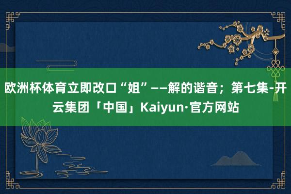 欧洲杯体育立即改口“姐”——解的谐音；第七集-开云集团「中国」Kaiyun·官方网站