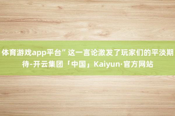 体育游戏app平台”这一言论激发了玩家们的平淡期待-开云集团「中国」Kaiyun·官方网站