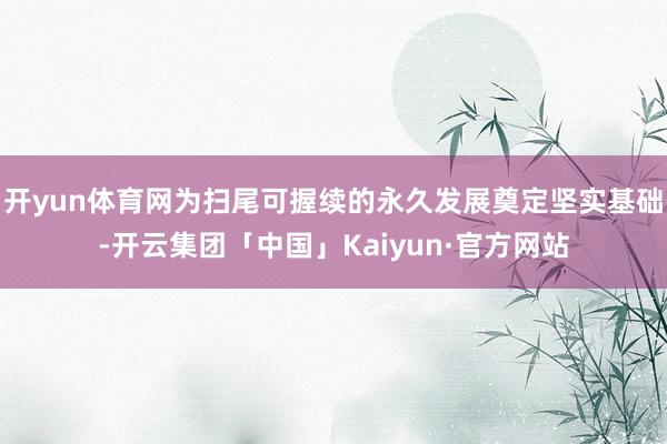 开yun体育网为扫尾可握续的永久发展奠定坚实基础-开云集团「中国」Kaiyun·官方网站