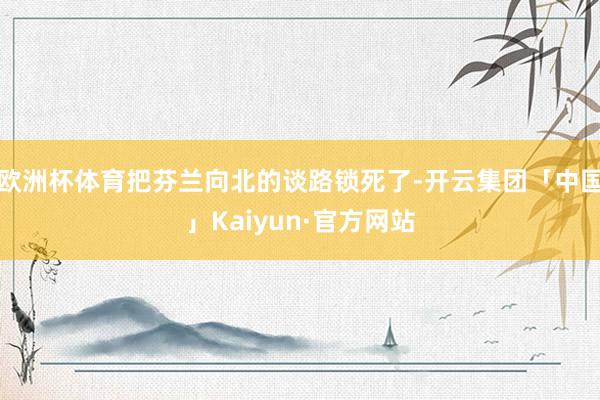 欧洲杯体育把芬兰向北的谈路锁死了-开云集团「中国」Kaiyun·官方网站