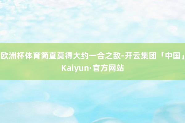 欧洲杯体育简直莫得大约一合之敌-开云集团「中国」Kaiyun·官方网站