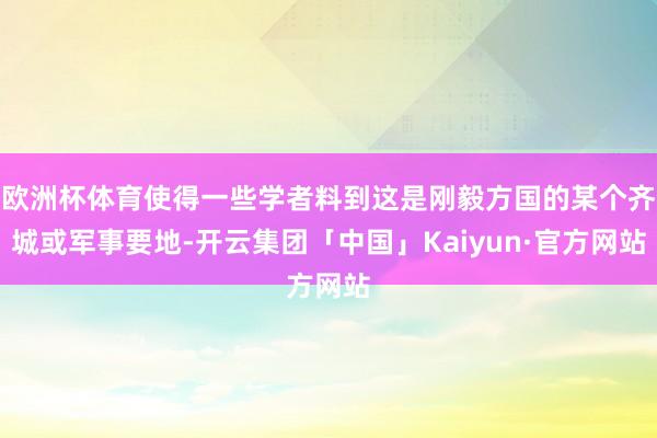 欧洲杯体育使得一些学者料到这是刚毅方国的某个齐城或军事要地-开云集团「中国」Kaiyun·官方网站