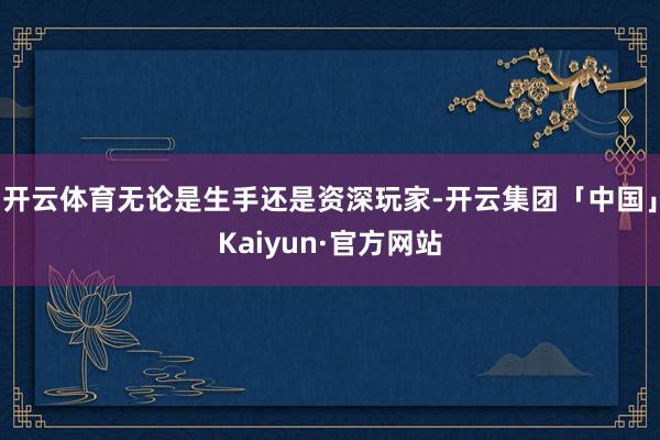 开云体育无论是生手还是资深玩家-开云集团「中国」Kaiyun·官方网站