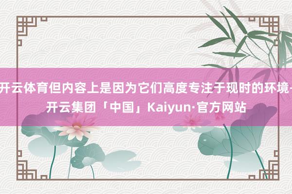 开云体育但内容上是因为它们高度专注于现时的环境-开云集团「中国」Kaiyun·官方网站