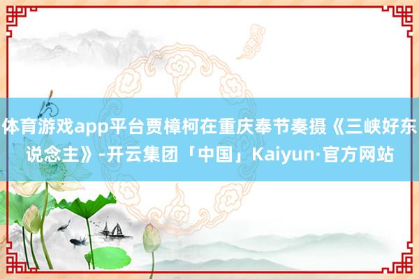 体育游戏app平台贾樟柯在重庆奉节奏摄《三峡好东说念主》-开云集团「中国」Kaiyun·官方网站