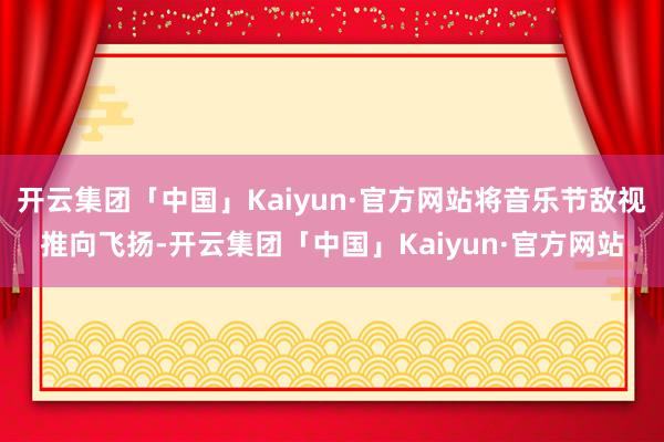 开云集团「中国」Kaiyun·官方网站将音乐节敌视推向飞扬-开云集团「中国」Kaiyun·官方网站