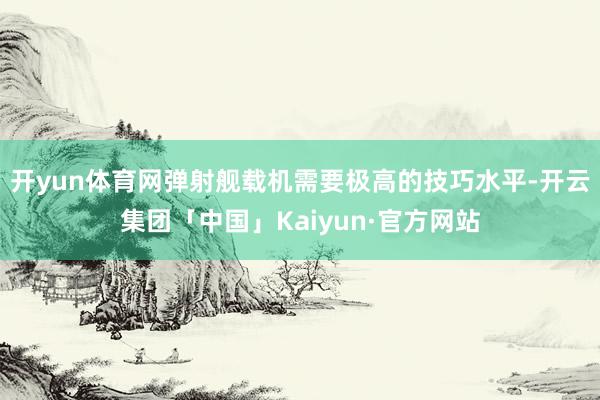 开yun体育网弹射舰载机需要极高的技巧水平-开云集团「中国」Kaiyun·官方网站