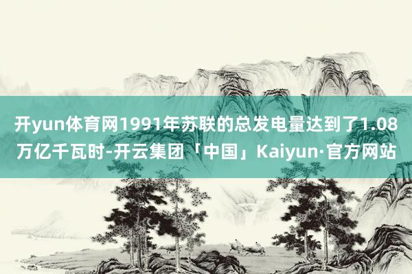 开yun体育网1991年苏联的总发电量达到了1.08万亿千瓦时-开云集团「中国」Kaiyun·官方网站