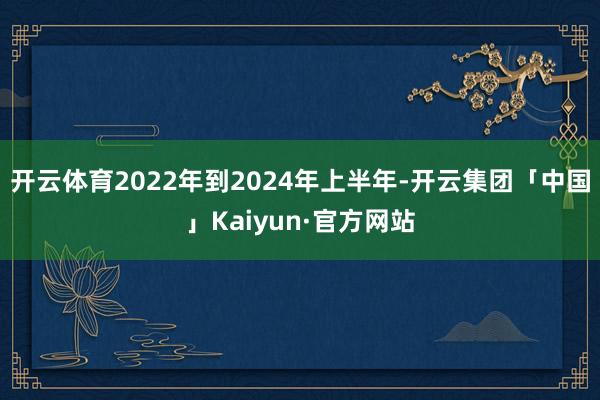 开云体育2022年到2024年上半年-开云集团「中国」Kaiyun·官方网站