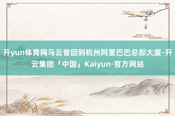 开yun体育网马云曾回到杭州阿里巴巴总部大厦-开云集团「中国」Kaiyun·官方网站