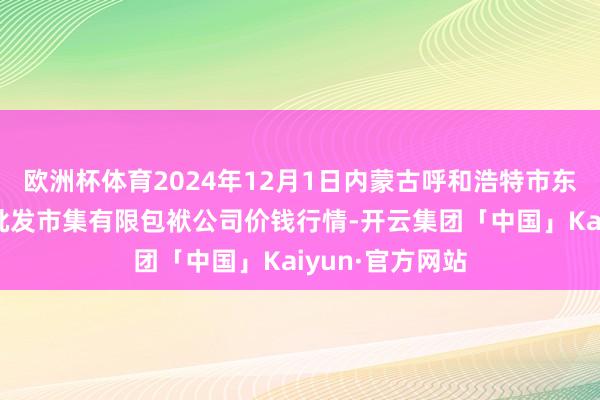 欧洲杯体育2024年12月1日内蒙古呼和浩特市东瓦窑农副家具批发市集有限包袱公司价钱行情-开云集团「中国」Kaiyun·官方网站