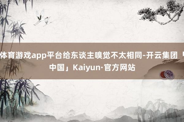 体育游戏app平台给东谈主嗅觉不太相同-开云集团「中国」Kaiyun·官方网站