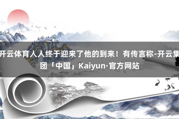 开云体育人人终于迎来了他的到来！有传言称-开云集团「中国」Kaiyun·官方网站