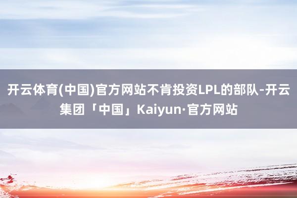 开云体育(中国)官方网站不肯投资LPL的部队-开云集团「中国」Kaiyun·官方网站