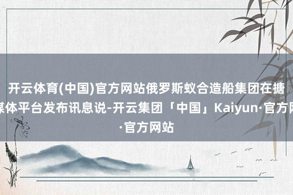 开云体育(中国)官方网站　　俄罗斯蚁合造船集团在搪塞媒体平台发布讯息说-开云集团「中国」Kaiyun·官方网站