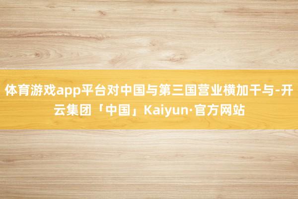 体育游戏app平台对中国与第三国营业横加干与-开云集团「中国」Kaiyun·官方网站