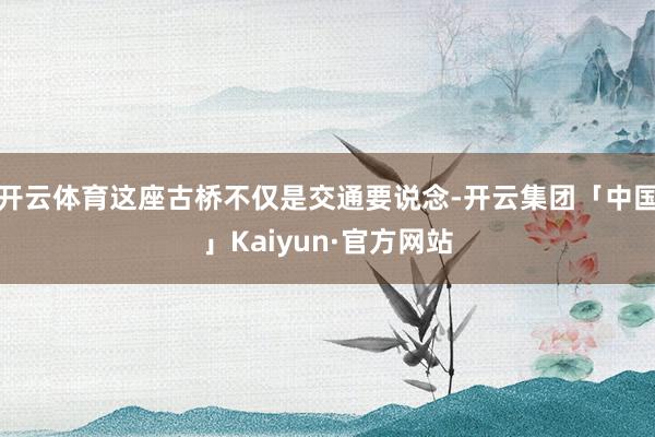 开云体育这座古桥不仅是交通要说念-开云集团「中国」Kaiyun·官方网站