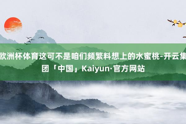 欧洲杯体育这可不是咱们频繁料想上的水蜜桃-开云集团「中国」Kaiyun·官方网站