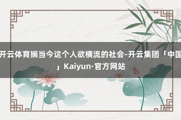 开云体育搁当今这个人欲横流的社会-开云集团「中国」Kaiyun·官方网站