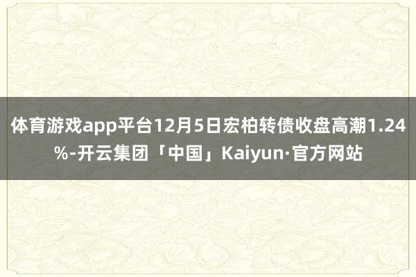 体育游戏app平台12月5日宏柏转债收盘高潮1.24%-开云集团「中国」Kaiyun·官方网站