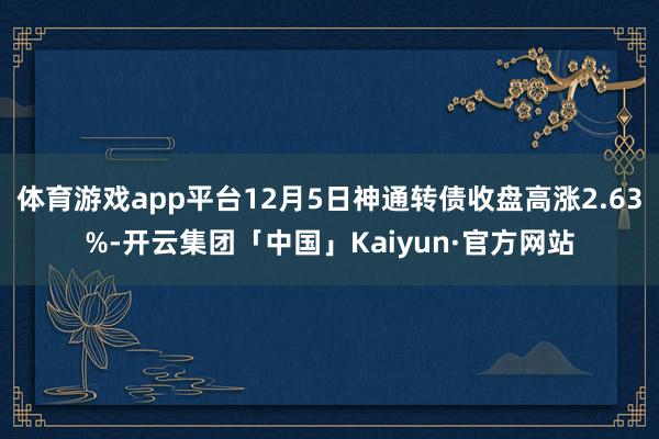 体育游戏app平台12月5日神通转债收盘高涨2.63%-开云集团「中国」Kaiyun·官方网站