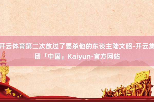 开云体育第二次放过了要杀他的东谈主陆文昭-开云集团「中国」Kaiyun·官方网站