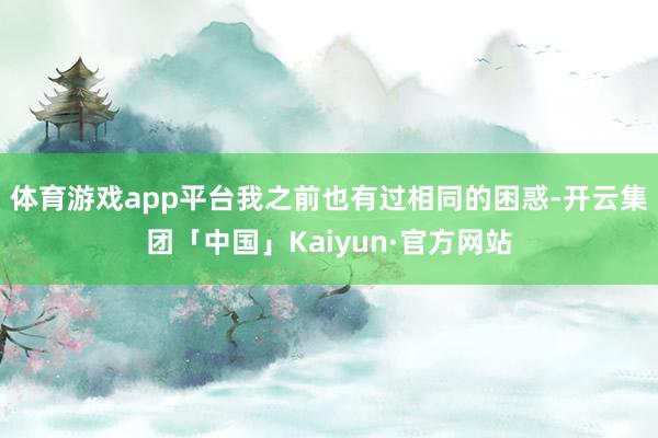 体育游戏app平台我之前也有过相同的困惑-开云集团「中国」Kaiyun·官方网站