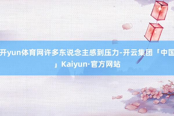 开yun体育网许多东说念主感到压力-开云集团「中国」Kaiyun·官方网站