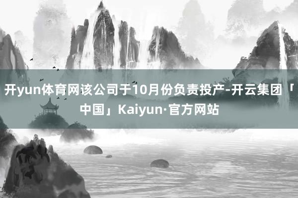 开yun体育网该公司于10月份负责投产-开云集团「中国」Kaiyun·官方网站