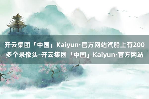 开云集团「中国」Kaiyun·官方网站汽船上有200多个录像头-开云集团「中国」Kaiyun·官方网