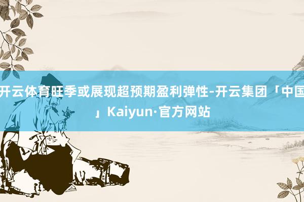 开云体育旺季或展现超预期盈利弹性-开云集团「中国」Kaiyun·官方网站