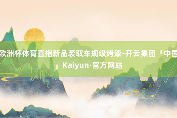 欧洲杯体育直指新品袭取车规级烤漆-开云集团「中国」Kaiyun·官方网站