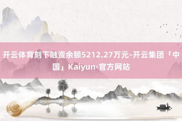 开云体育刻下融资余额5212.27万元-开云集团「中国」Kaiyun·官方网站