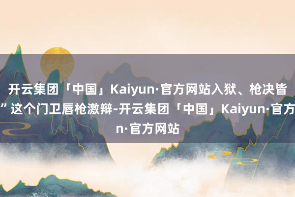 开云集团「中国」Kaiyun·官方网站入狱、枪决皆行！”这个门卫唇枪激辩-开云集团「中国」Kaiyu