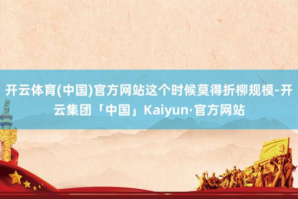 开云体育(中国)官方网站这个时候莫得折柳规模-开云集团「中国」Kaiyun·官方网站