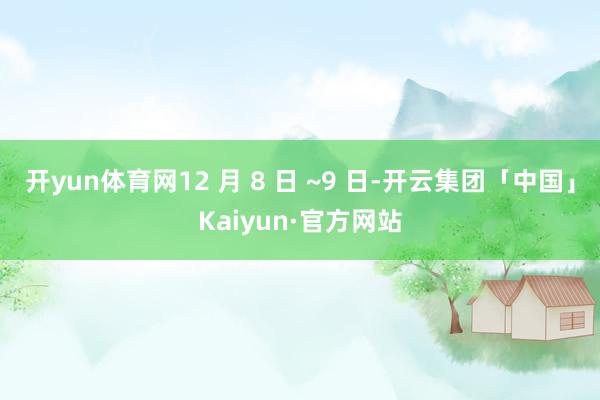 开yun体育网12 月 8 日 ~9 日-开云集团「中国」Kaiyun·官方网站