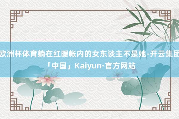 欧洲杯体育躺在红暖帐内的女东谈主不是她-开云集团「中国」Kaiyun·官方网站