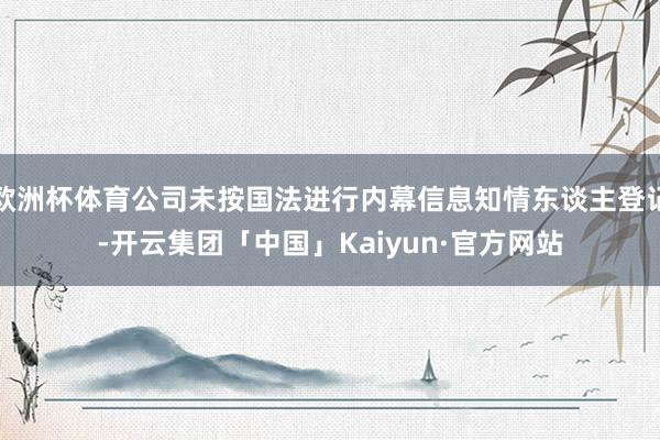 欧洲杯体育公司未按国法进行内幕信息知情东谈主登记-开云集团「中国」Kaiyun·官方网站