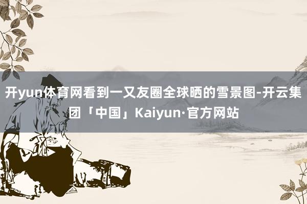 开yun体育网看到一又友圈全球晒的雪景图-开云集团「中国」Kaiyun·官方网站