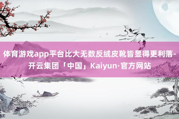 体育游戏app平台比大无数反绒皮靴皆显得更利落-开云集团「中国」Kaiyun·官方网站