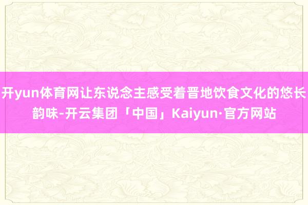 开yun体育网让东说念主感受着晋地饮食文化的悠长韵味-开云集团「中国」Kaiyun·官方网站