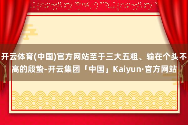 开云体育(中国)官方网站至于三大五粗、输在个头不高的殷蛰-开云集团「中国」Kaiyun·官方网站