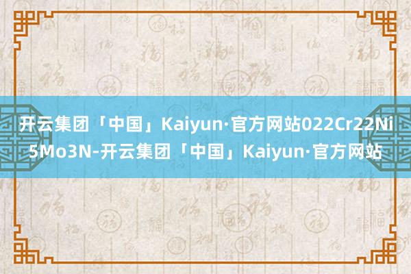 开云集团「中国」Kaiyun·官方网站022Cr22Ni5Mo3N-开云集团「中国」Kaiyun·官