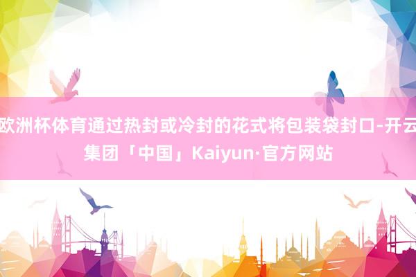 欧洲杯体育通过热封或冷封的花式将包装袋封口-开云集团「中国」Kaiyun·官方网站